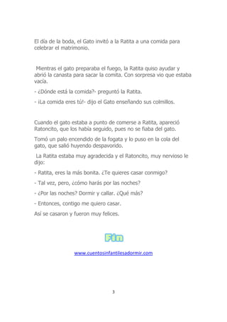 El día de la boda, el Gato invitó a la Ratita a una comida para
celebrar el matrimonio.
Mientras el gato preparaba el fuego, la Ratita quiso ayudar y
abrió la canasta para sacar la comita. Con sorpresa vio que estaba
vacía.
- ¿Dónde está la comida?- preguntó la Ratita.
- ¡La comida eres tú!- dijo el Gato enseñando sus colmillos.
Cuando el gato estaba a punto de comerse a Ratita, apareció
Ratoncito, que los había seguido, pues no se fiaba del gato.
Tomó un palo encendido de la fogata y lo puso en la cola del
gato, que salió huyendo despavorido.
La Ratita estaba muy agradecida y el Ratoncito, muy nervioso le
dijo:
- Ratita, eres la más bonita. ¿Te quieres casar conmigo?
- Tal vez, pero, ¿cómo harás por las noches?
- ¿Por las noches? Dormir y callar. ¿Qué más?
- Entonces, contigo me quiero casar.
Así se casaron y fueron muy felices.
www.cuentosinfantilesadormir.com
3
 