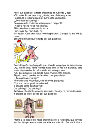 Al oír sus palabras, la ratita presumida se ruborizó y dijo:
-Oh, señor Burro, eres muy galante, muchísimas gracias.
Pensando si le haría caso, el burro soltó un suspiro:
-¿Te casarías conmigo?
Pero antes de contestar, ella a su vez, preguntó:
-Y por la noche ¿qué ruido harás?
El burro rebuzno con voz de tenor:
Hiah, hiah, ho, hiah, hiah, ho.
-Ni hablar. Con tanto ruido me despertarás. Contigo no me he de
casar.
El burro se marchó, ofendido por sus palabras.
Poco después pasóun gallo que, al verla tan guapa, se entusiasmó:
-Ay, ratona-ratita, tanto tiempo hace que te veo en el portal, pero
hasta ahora no había caído en lo rebonita que eres.
-Oh, qué amable eres, amigo gallo, muchísimas gracias.
El gallo pensó que las tenía todas consigo y aleteó:
-¿Te casarías conmigo?
Pero antes de responder, ella a su vez, preguntó:
-Y por la noche ¿qué ruido harás?
Y el gallo cantó con fina voz:
Qui qui ri quí. Qui qui ri quí.
-Ni hablar. Contanto ruido me asustarás. Contigo no me he de casar.
Y el gallo se alejó, dolido por sus palabras.
Frente a la casa de la ratita presumida vivía Ratoncito, que llevaba
mucho tiempo enamorado de ella en silencio. Se dedicaba a
 