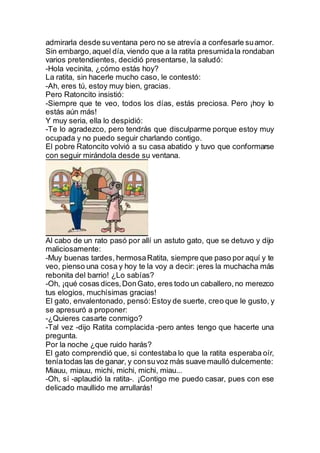 admirarla desde suventana pero no se atrevía a confesarle suamor.
Sin embargo,aquel día, viendo que a la ratita presumidala rondaban
varios pretendientes, decidió presentarse, la saludó:
-Hola vecinita, ¿cómo estás hoy?
La ratita, sin hacerle mucho caso, le contestó:
-Ah, eres tú, estoy muy bien, gracias.
Pero Ratoncito insistió:
-Siempre que te veo, todos los días, estás preciosa. Pero ¡hoy lo
estás aún más!
Y muy seria, ella lo despidió:
-Te lo agradezco, pero tendrás que disculparme porque estoy muy
ocupada y no puedo seguir charlando contigo.
El pobre Ratoncito volvió a su casa abatido y tuvo que conformarse
con seguir mirándola desde su ventana.
Al cabo de un rato pasó por allí un astuto gato, que se detuvo y dijo
maliciosamente:
-Muy buenas tardes, hermosaRatita, siempre que paso por aquí y te
veo, pienso una cosa y hoy te la voy a decir: ¡eres la muchacha más
rebonita del barrio! ¿Lo sabías?
-Oh, ¡qué cosas dices,DonGato, eres todo un caballero,no merezco
tus elogios, muchísimas gracias!
El gato, envalentonado, pensó:Estoy de suerte, creo que le gusto, y
se apresuró a proponer:
-¿Quieres casarte conmigo?
-Tal vez -dijo Ratita complacida -pero antes tengo que hacerte una
pregunta.
Por la noche ¿que ruido harás?
El gato comprendió que, si contestaba lo que la ratita esperaba oír,
teníatodas las de ganar, y consuvoz más suave maulló dulcemente:
Miauu, miauu, michi, michi, michi, miau...
-Oh, sí -aplaudió la ratita-. ¡Contigo me puedo casar, pues con ese
delicado maullido me arrullarás!
 