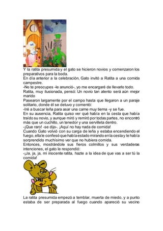 Y la ratita presumida y el gato se hicieron novios y comenzaron los
preparativos para la boda.
En día anterior a la celebración, Gato invitó a Ratita a una comida
campestre.
-No te preocupes -le anunció-, yo me encargaré de llevarlo todo.
Ratita, muy ilusionada, pensó: Un novio tan atento será aún mejor
marido
Pasearon largamente por el campo hasta que llegaron a un paraje
solitario, donde él se detuvo y comentó:
-Iré a buscar leña para asar una carne muy tierna -y se fue.
En su ausencia, Ratita quiso ver qué había en la cesta que había
traído su novio, y aunque miró y remiró por todas partes, no encontró
más que un cuchillo, un tenedor y una servilleta dentro.
-¡Que raro! -se dijo-. ¡Aquí no hay nada de comida!
Cuando Gato volvió con su carga de leña y estaba encendiendo el
fuego,ellale confesó que habíaestado mirando enla cestay le había
sorprendido muchísimo ver que no hubiera comida.
Entonces, mostrándole sus fieros colmillos y sus verdaderas
intenciones, el gato le respondió:
-¡Ja, ja, ja, mi inocente ratita, hazte a la idea de que vas a ser tú la
comida!
La ratita presumida empezó a temblar, muerta de miedo, y a punto
estaba de ser preparada al fuego cuando apareció su vecino
 