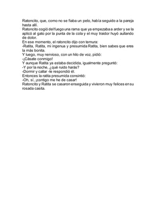 Ratoncito, que, como no se fiaba un pelo, había seguido a la pareja
hasta allí.
Ratoncito cogió delfuego una rama que ya empezabaa arder y se la
aplicó al gato por la punta de la cola y el muy traidor huyó aullando
de dolor.
En ese momento, el ratoncito dijo con ternura:
-Ratita, Ratita, mi ingenua y presumida Ratita, bien sabes que eres
la más bonita.
Y luego, muy nervioso, con un hilo de voz, pidió:
-¡Cásate conmigo!
Y aunque Ratita ya estaba decidida, igualmente preguntó:
-Y por la noche, ¿qué ruido harás?
-Dormir y callar -le respondió él.
Entonces la ratita presumida consintió:
-Oh, sí, ¡contigo me he de casar!
Ratoncito y Ratita se casaron enseguida y vivieron muy felices ensu
rosada casita.
 