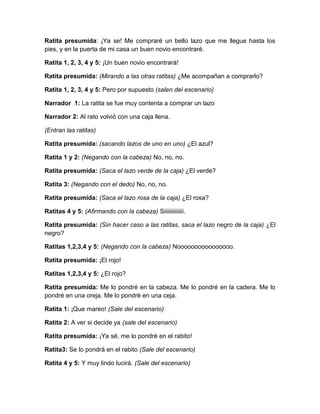 Ratita presumida: ¡Ya se! Me compraré un bello lazo que me llegue hasta los
pies, y en la puerta de mi casa un buen novio encontraré.
Ratita 1, 2, 3, 4 y 5: ¡Un buen novio encontrará!
Ratita presumida: (Mirando a las otras ratitas) ¿Me acompañan a comprarlo?
Ratita 1, 2, 3, 4 y 5: Pero por supuesto (salen del escenario)
Narrador 1: La ratita se fue muy contenta a comprar un lazo
Narrador 2: Al rato volvió con una caja llena.
(Entran las ratitas)
Ratita presumida: (sacando lazos de uno en uno) ¿El azul?
Ratita 1 y 2: (Negando con la cabeza) No, no, no.
Ratita presumida: (Saca el lazo verde de la caja) ¿El verde?
Ratita 3: (Negando con el dedo) No, no, no.
Ratita presumida: (Saca el lazo rosa de la caja) ¿El rosa?
Ratitas 4 y 5: (Afirmando con la cabeza) Siiiiiiiiiiiiii.
Ratita presumida: (Sin hacer caso a las ratitas, saca el lazo negro de la caja) ¿El
negro?
Ratitas 1,2,3,4 y 5: (Negando con la cabeza) Noooooooooooooooo.
Ratita presumida: ¡El rojo!
Ratitas 1,2,3,4 y 5: ¿El rojo?
Ratita presumida: Me lo pondré en la cabeza. Me lo pondré en la cadera. Me lo
pondré en una oreja. Me lo pondré en una ceja.
Ratita 1: ¡Que mareo! (Sale del escenario)
Ratita 2: A ver si decide ya (sale del escenario)
Ratita presumida: ¡Ya sé, me lo pondré en el rabito!
Ratita3: Se lo pondrá en el rabito (Sale del escenario)
Ratita 4 y 5: Y muy lindo lucirá. (Sale del escenario)

 