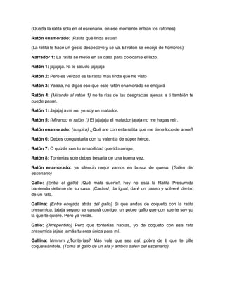 (Queda la ratita sola en el escenario, en ese momento entran los ratones)
Ratón enamorado: ¡Ratita qué linda estás!
(La ratita le hace un gesto despectivo y se va. El ratón se encoje de hombros)
Narrador 1: La ratita se metió en su casa para colocarse el lazo.
Ratón 1: jajajaja. Ni te saludo jajajaja
Ratón 2: Pero es verdad es la ratita más linda que he visto
Ratón 3: Yaaaa, no digas eso que este ratón enamorado se enojará
Ratón 4: (Mirando al ratón 1) no te rías de las desgracias ajenas a ti también te
puede pasar.
Ratón 1: Jajajaj a mi no, yo soy un matador.
Ratón 5: (Mirando el ratón 1) El jajajaja el matador jajaja no me hagas reír.
Ratón enamorado: (suspira) ¿Qué are con esta ratita que me tiene loco de amor?
Ratón 6: Debes conquistarla con tu valentía de súper héroe.
Ratón 7: O quizás con tu amabilidad querido amigo.
Ratón 8: Tonterías solo debes besarla de una buena vez.
Ratón enamorado: ya silencio mejor vamos en busca de queso. (Salen del
escenario)
Gallo: (Entra el gallo) ¡Qué mala suerte!, hoy no está la Ratita Presumida
barriendo delante de su casa. ¡Cachis!, da igual, daré un paseo y volveré dentro
de un rato.
Gallina: (Entra enojada atrás del gallo) Si que andas de coqueto con la ratita
presumida, jajaja seguro se casará contigo, un pobre gallo que con suerte soy yo
la que te quiere. Pero ya verás.
Gallo: (Arrepentido) Pero que tonterías hablas, yo de coqueto con esa rata
presumida jajaja jamás tu eres única para mí.
Gallina: Mmmm ¿Tonterías? Más vale que sea así, pobre de ti que te pille
coqueteándole. (Toma al gallo de un ala y ambos salen del escenario).

 