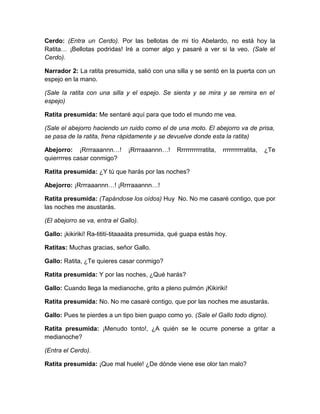 Cerdo: (Entra un Cerdo). Por las bellotas de mi tío Abelardo, no está hoy la
Ratita… ¡Bellotas podridas! Iré a comer algo y pasaré a ver si la veo. (Sale el
Cerdo).
Narrador 2: La ratita presumida, salió con una silla y se sentó en la puerta con un
espejo en la mano.
(Sale la ratita con una silla y el espejo. Se sienta y se mira y se remira en el
espejo)
Ratita presumida: Me sentaré aquí para que todo el mundo me vea.
(Sale el abejorro haciendo un ruido como el de una moto. El abejorro va de prisa,
se pasa de la ratita, frena rápidamente y se devuelve donde esta la ratita)
Abejorro: ¡Rrrraaannn…!
quierrrres casar conmigo?

¡Rrrraaannn…!

Rrrrrrrrrrratita,

rrrrrrrrrratita,

¿Te

Ratita presumida: ¿Y tú que harás por las noches?
Abejorro: ¡Rrrraaannn…! ¡Rrrraaannn…!
Ratita presumida: (Tapándose los oídos) Huy No. No me casaré contigo, que por
las noches me asustarás.
(El abejorro se va, entra el Gallo).
Gallo: ¡kikiriki! Ra-titití-titaaaáta presumida, qué guapa estás hoy.
Ratitas: Muchas gracias, señor Gallo.
Gallo: Ratita, ¿Te quieres casar conmigo?
Ratita presumida: Y por las noches, ¿Qué harás?
Gallo: Cuando llega la medianoche, grito a pleno pulmón ¡Kikiriki!
Ratita presumida: No. No me casaré contigo, que por las noches me asustarás.
Gallo: Pues te pierdes a un tipo bien guapo como yo. (Sale el Gallo todo digno).
Ratita presumida: ¡Menudo tonto!, ¿A quién se le ocurre ponerse a gritar a
medianoche?
(Entra el Cerdo).
Ratita presumida: ¡Que mal huele! ¿De dónde viene ese olor tan malo?

 