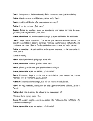 Cerdo:(Avergonzado, tartamudeando) Ratita presumida, qué guapa estás hoy.
Ratita:(Con la nariz tapada) Muchas gracias, señor Cerdo.
Cerdo: ¡oink! ¡oink! Ratita, ¿Te quieres casar conmigo?
Ratita: Y por las noches, ¿Qué harás?
Cerdo: Todas las noches, antes de acostarme, me paseo por toda la casa,
gritando por si hay ladrones: ¡oink, oink!
Ratita presumida: No. No me casaré contigo, que por las noches me asustarás.
Cerdo: Vaya con la presumida. Que sepas que hay unas cuantas cerdas que
estarán encantadas de casarse conmigo. (Con voz baja) creo que no fue suficiente
con lo que me puse. (Sale el Cerdo roseándose desodorante por todas partes).
Ratita presumida: ¿A qué cochino se le ocurre pasearse por la casa gritando
“oink, oink”?
(Entra un Perro).
Perro: Ratita presumida, qué guapa estás hoy.
Ratita presumida: Muchas gracias, señor Perro.
Perro: ¡guau! ¡guau! Ratita, ¿Te quieres casar conmigo?
Ratita presumida: Y por las noches, ¿Qué harás?
Perro: En cuanto llega la noche, me encanta ladrar, para desear las buenas
noches a todo el vecindario. ¡Guau, guau!
Ratita: No. No me casaré contigo, que por las noches me asustarás.
Perro: No hay problema, Ratita; que en otro lugar querrán mis ladridos. (Sale el
Perro).
Ratita: ¡Qué vida de perros iba a llevar si me casaba con él!
(Entra un burro con un papel y lee)
Burro: Mi corazon palpita… como una patata frita. Ratita ¡hia, hia, hia! Ratita ¿Te
quieres casar conmigo?
Ratita presumida: Y por las noches, ¿Qué harás?

 