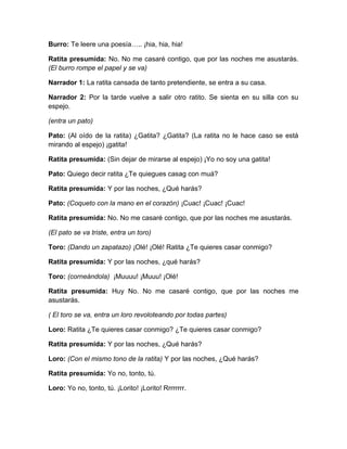 Burro: Te leere una poesía….. ¡hia, hia, hia!
Ratita presumida: No. No me casaré contigo, que por las noches me asustarás.
(El burro rompe el papel y se va)
Narrador 1: La ratita cansada de tanto pretendiente, se entra a su casa.
Narrador 2: Por la tarde vuelve a salir otro ratito. Se sienta en su silla con su
espejo.
(entra un pato)
Pato: (Al oído de la ratita) ¿Gatita? ¿Gatita? (La ratita no le hace caso se está
mirando al espejo) ¡gatita!
Ratita presumida: (Sin dejar de mirarse al espejo) ¡Yo no soy una gatita!
Pato: Quiego decir ratita ¿Te quiegues casag con muá?
Ratita presumida: Y por las noches, ¿Qué harás?
Pato: (Coqueto con la mano en el corazón) ¡Cuac! ¡Cuac! ¡Cuac!
Ratita presumida: No. No me casaré contigo, que por las noches me asustarás.
(El pato se va triste, entra un toro)
Toro: (Dando un zapatazo) ¡Olé! ¡Olé! Ratita ¿Te quieres casar conmigo?
Ratita presumida: Y por las noches, ¿qué harás?
Toro: (corneándola) ¡Muuuu! ¡Muuu! ¡Olé!
Ratita presumida: Huy No. No me casaré contigo, que por las noches me
asustarás.
( El toro se va, entra un loro revoloteando por todas partes)
Loro: Ratita ¿Te quieres casar conmigo? ¿Te quieres casar conmigo?
Ratita presumida: Y por las noches, ¿Qué harás?
Loro: (Con el mismo tono de la ratita) Y por las noches, ¿Qué harás?
Ratita presumida: Yo no, tonto, tú.
Loro: Yo no, tonto, tú. ¡Lorito! ¡Lorito! Rrrrrrrr.

 