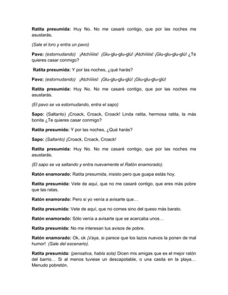 Ratita presumida: Huy No. No me casaré contigo, que por las noches me
asustarás.
(Sale el loro y entra un pavo)
Pavo: (estornudando) ¡Atchíiiiis! ¡Glu-glu-glu-glú! ¡Atchíiiiis! ¡Glu-glu-glu-glú! ¿Te
quieres casar conmigo?
Ratita presumida: Y por las noches, ¿qué harás?
Pavo: (estornudando) ¡Atchíiiiis! ¡Glu-glu-glu-glú! ¡Glu-glu-glu-glú!
Ratita presumida: Huy No. No me casaré contigo, que por las noches me
asustarás.
(El pavo se va estornudando, entra el sapo)
Sapo: (Saltanto) ¡Croack, Croack, Croack! Linda ratita, hermosa ratita, la más
bonita ¿Te quieres casar conmigo?
Ratita presumida: Y por las noches, ¿Qué harás?
Sapo: (Saltanto) ¡Croack, Croack, Croack!
Ratita presumida: Huy No. No me casaré contigo, que por las noches me
asustarás.
(El sapo se va saltando y entra nuevamente el Ratón enamorado).
Ratón enamorado: Ratita presumida, insisto pero que guapa estás hoy.
Ratita presumida: Vete de aquí, que no me casaré contigo, que eres más pobre
que las ratas.
Ratón enamorado: Pero si yo venía a avisarte que…
Ratita presumida: Vete de aquí, que no comes sino del queso más barato.
Ratón enamorado: Sólo venía a avisarte que se acercaba unos…
Ratita presumida: No me interesan tus avisos de pobre.
Ratón enamorado: Ok, ok ¡Vaya, si parece que los lazos nuevos la ponen de mal
humor! (Sale del escenario).
Ratita presumida: (pensativa, habla sola) Dicen mis amigas que es el mejor ratón
del barrio… Si al menos tuviese un descapotable, o una casita en la playa…
Menudo pobretón.

 