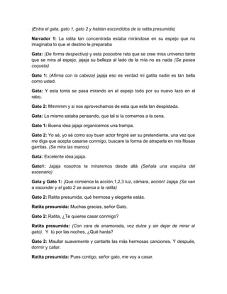 (Entra el gata, gato 1, gato 2 y hablan escondidos de la ratita presumida)
Narrador 1: La ratita tan concentrada estaba mirándose en su espejo que no
imaginaba lo que el destino le preparaba
Gata: (De forma despectiva) y esta poooobre rata que se cree miss universo tanto
que se mira al espejo, jajaja su belleza al lado de la mía no es nada (Se pasea
coqueta)
Gato 1: (Afirma con la cabeza) jajaja eso es verdad mi gatita nadie es tan bella
como usted.
Gata: Y esta tonta se pasa mirando en el espejo todo por su nuevo lazo en el
rabo.
Gato 2: Mmmmm y si nos aprovechamos de esta que esta tan despistada.
Gata: Lo mismo estaba pensando, que tal si la comemos a la cena.
Gato 1: Buena idea jajaja organicemos una trampa.
Gato 2: Yo sé, yo sé como soy buen actor fingiré ser su pretendiente, una vez que
me diga que acepta casarse conmigo, buscare la forma de atraparla en mis filosas
garritas. (Se mira las manos)
Gata: Excelente idea jajaja.
Gato1: Jajaja nosotros te miraremos desde allá (Señala una esquina del
escenario)
Gata y Gato 1: ¡Que comience la acción,1,2,3 luz, cámara, acción! Jajaja (Se van
a esconder y el gato 2 se acerca a la ratita)
Gato 2: Ratita presumida, qué hermosa y elegante estás.
Ratita presumida: Muchas gracias, señor Gato.
Gato 2: Ratita, ¿Te quieres casar conmigo?
Ratita presumida: (Con cara de enamorada, voz dulce y sin dejar de mirar al
gato). Y tú por las noches, ¿Qué harás?
Gato 2: Maullar suavemente y cantarte las más hermosas canciones. Y después,
dormir y callar.
Ratita presumida: Pues contigo, señor gato, me voy a casar.

 