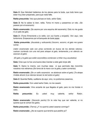 Gato 2: Que felicidad hablemos de los planes para la boda, que todo tiene que
estar muy bien preparado, para que nada falle.
Ratita presumida: Veo que piensas en todo, señor Gato.
Gato 2: No lo sabes tú bien, ratita. Toma mi mano y paseemos un rato. (Se
pasean por el escenario)
Ratón enamorado: (Se asoma por una esquina del escenario). Esto no me gusta
ni un pelo de gato.
Gato 2: (Toma firmemente a la ratita, con voz fuerte y enojado). Ven aquí, rata
tontorrona. Empecemos por el banquete de boda jajaja.
Ratita presumida: (Asustada y sollozando) Socorro, socorro; el gato me quiere
comer.
(ratón enamorado sale con prisa corriendo en busca de los demás ratones,
vuelven corriendo con una red para atrapar al gato, lentamente y en silencio se
acercan al gato)
(El gato y la gata que están escondidos comienzan a tiritar muy asustados)
Gata: Creo que no fue una buena idea mandar a este gato torpe allá
Gato 1: Opino lo mismo, son muchas ratas sí que permisito dijo monchito
nosotros nos retiramos (Se toma de la mano con la gata y salen corriendo)
Ratón enamorado: (De un salto sorpresivo se abalanza sobre el gato) ¡Te atrape
ríndete ahora! (Los ratones lanzan la red sobre el gato)
Gato 2: Querida Ratita, suéltame de aquí, sino, no podremos casarnos.
Ratita presumida: Con usted señor Gato, no me casaré.
Ratón enamorado: Vine avisarte de que llegaba el gato, pero no me hiciste ni
caso.
Ratita

presumida:

Es

usted

muy

valiente,

señor

Ratón.

Ratón enamorado: (Sacando pecho) En la vida hay que ser valiente, si no
quieres que te coman los gatos.
Ratita presumida: (Tierna) ¿Y no querría usted casarse conmigo?
Ratón enamorado: ¿No se supone que tendría que pedirlo yo?

 