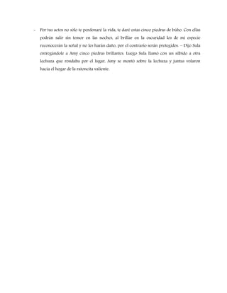 -

Por tus actos no sólo te perdonaré la vida, te daré estas cinco piedras de búho. Con ellas
podrán salir sin temor en las noches, al brillar en la oscuridad los de mi especie
reconocerán la señal y no les harán daño, por el contrario serán protegidos. – Dijo Sula
entregándole a Amy cinco piedras brillantes. Luego Sula llamó con un silbido a otra
lechuza que rondaba por el lugar, Amy se montó sobre la lechuza y juntas volaron
hacia el hogar de la ratoncita valiente.

 