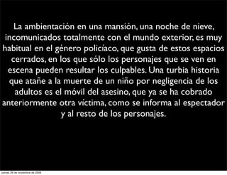 La ambientación en una mansión, una noche de nieve,
 incomunicados totalmente con el mundo exterior, es muy
habitual en el género policíaco, que gusta de estos espacios
   cerrados, en los que sólo los personajes que se ven en
  escena pueden resultar los culpables. Una turbia historia
  que atañe a la muerte de un niño por negligencia de los
    adultos es el móvil del asesino, que ya se ha cobrado
anteriormente otra víctima, como se informa al espectador
                 y al resto de los personajes.




jueves 26 de noviembre de 2009
 