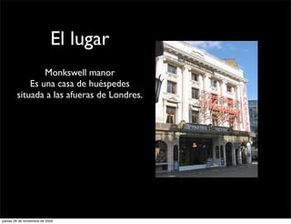 El lugar
                Monkswell manor
            Es una casa de huéspedes
        situada a las afueras de Londres.




jueves 26 de noviembre de 2009
 