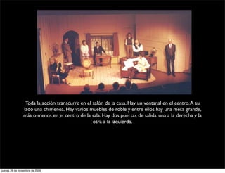 Toda la acción transcurre en el salón de la casa. Hay un ventanal en el centro. A su
                lado una chimenea. Hay varios muebles de roble y entre ellos hay una mesa grande,
                más o menos en el centro de la sala. Hay dos puertas de salida, una a la derecha y la
                                                 otra a la izquierda.




jueves 26 de noviembre de 2009
 