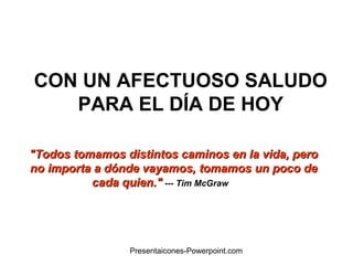 CON UN AFECTUOSO SALUDO
PARA EL DÍA DE HOY
"Todos tomamos distintos caminos en la vida, pero"Todos tomamos distintos caminos en la vida, pero
no importa a dónde vayamos, tomamos un poco deno importa a dónde vayamos, tomamos un poco de
cada quien."cada quien." --- Tim McGraw
Presentaicones-Powerpoint.com
 