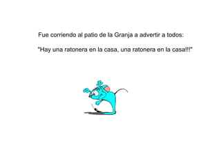 Fue corriendo al patio de la Granja a advertir a todos:
"Hay una ratonera en la casa, una ratonera en la casa!!!"
 