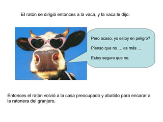 El ratón se dirigió entonces a la vaca, y la vaca le dijo:
Pero acaso, yo estoy en peligro?
Pienso que no…. es más ...
Estoy segura que no.
Entonces el ratón volvió a la casa preocupado y abatido para encarar a
la ratonera del granjero.
 