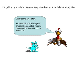 La gallina, que estaba cacareando y escarbando, levanto la cabeza y dijo: Discúlpeme Sr. Ratón. Yo entiendo que es un gran problema para usted, más no me perjudica en nada, no me incomoda. 