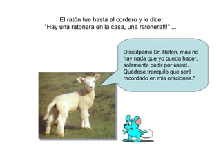El ratón fue hasta el cordero y le dice: "Hay una ratonera en la casa, una ratonera!!!" ...  Discúlpeme Sr. Ratón, más no hay nada que yo pueda hacer, solamente pedir por usted. Quédese tranquilo que será recordado en mis oraciones." 