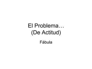 El Problema…
 (De Actitud)
    Fábula
 