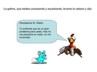La gallina, que estaba cacareando y escarbando, levanto la cabeza y dijo: 
Discúlpeme Sr. Ratón. 
Yo entiendo que es un gran 
problema para usted, más no 
me perjudica en nada, no me 
incomoda. 
 