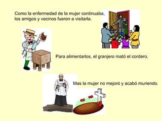 Como la enfermedad de la mujer continuaba,
los amigos y vecinos fueron a visitarla.
Para alimentarlos, el granjero mató el cordero.
Mas la mujer no mejoró y acabó muriendo.
 