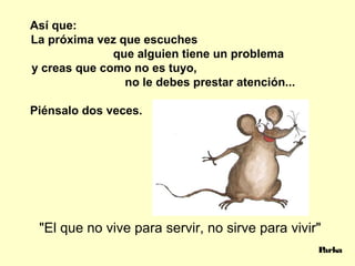 Así que:
La próxima vez que escuches
que alguien tiene un problema
y creas que como no es tuyo,
no le debes prestar atención...
Piénsalo dos veces.
Parka
"El que no vive para servir, no sirve para vivir"
 