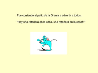 Fue corriendo al patio de la Granja a advertir a todos:
"Hay una ratonera en la casa, una ratonera en la casa!!!"
 