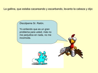 La gallina, que estaba cacareando y escarbando, levanto la cabeza y dijo:
Discúlpeme Sr. Ratón.
Yo entiendo que es un gran
problema para usted, más no
me perjudica en nada, no me
incomoda.
 