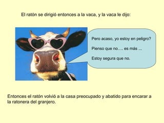 El ratón se dirigió entonces a la vaca, y la vaca le dijo:
Pero acaso, yo estoy en peligro?
Pienso que no…. es más ...
Estoy segura que no.
Entonces el ratón volvió a la casa preocupado y abatido para encarar a
la ratonera del granjero.
 