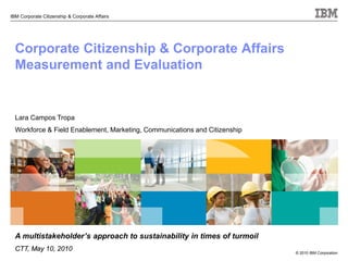 © 2010 IBM Corporation
IBM Corporate Citizenship & Corporate Affairs
Corporate Citizenship & Corporate Affairs
Measurement and Evaluation
Lara Campos Tropa
Workforce & Field Enablement, Marketing, Communications and Citizenship
A multistakeholder’s approach to sustainability in times of turmoil
CTT, May 10, 2010
 