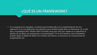 ¿QUÉ ES UN FRAMEWORK?
 Es un esquema (un esqueleto, un patrón) para el desarrollo y/o la implementación de una
aplicación. Sí, es una definición muy genérica, pero también puede serlo un framework: sin ir más
lejos, el paradigma MVC (Model-View-Controller) dice poco más que “separa en tu aplicación la
gestión de los datos, las operaciones, y la presentación”. En el otro extremo, otros frameworks
pueden llegar al detalle de definir los nombres de ficheros, su estructura, las convenciones de
programación, etc.
 