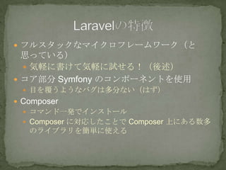  フルスタックなマイクロフレームワーク（と
思っている）
 気軽に書けて気軽に試せる！（後述）
 コア部分 Symfony のコンポーネントを使用
 目を覆うようなバグは多分ない（はず）
 Composer
 コマンド一発でインストール
 Composer に対応したことで Composer 上にある数多
のライブラリを簡単に使える
 