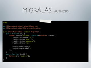 MIGRÁLÁS - AUTHORS
<?php
use IlluminateDatabaseSchemaBlueprint;
use IlluminateDatabaseMigrationsMigration;
class CreateAuthorsTable extends Migration {
	
public function up() {
	
	
Schema::create('authors', function(Blueprint $table) {
	
	
	
$table->increments('id');
	
	
	
$table->string('email');
	
	
	
$table->string('password');
	
	
	
$table->string('nev');
	
	
	
	
	
	
$table->timestamps();
	
	
	
$table->softDeletes();
	
	
});
	
}
	
public function down() {
	
	
Schema::drop('authors');
	
}
}

 