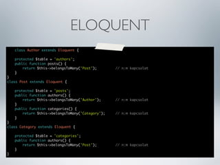 ELOQUENT
class Author extends Eloquent {
	
protected $table = 'authors';
	
public function posts() {
	
	
return $this->belongsToMany('Post');	 	
	
}
}
class Post extends Eloquent {

	

	
protected $table = 'posts';
	
public function authors() {
	
	
return $this->belongsToMany('Author');	 	
	
}
	
public function categories() {
	
	
return $this->belongsToMany('Category');	 	
	
}
}
class Category extends Eloquent {
	
	
	
	
}

protected $table = 'categories';
public function authors() {
	
return $this->belongsToMany('Post');	 	
}

	

// n:m kapcsolat	

// n:m kapcsolat	

// n:m kapcsolat

// n:m kapcsolat

 