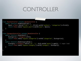 CONTROLLER
class PostController extends BaseController {
	
public function showPost($link) {
	
	
$post = Post::where('link', '=', $link)->with('authors', 'categories')->first();
	
	
return View::make('layouts.post')->with('post', $post);
	
}
}
class CategoryController extends BaseController {
	
public function showIndex() {
	
	
$categories = Category::all();
	
	
return View::make('layouts.categories')->with('categories', $categories);
	
}
	
public function showCategory($id) {
	
	
$category = Category::where('id', '=', $id)->with('posts')->get();	 // eager load
	
	
return View::make('layouts.category')->with('category', $category);
	
}
}

 