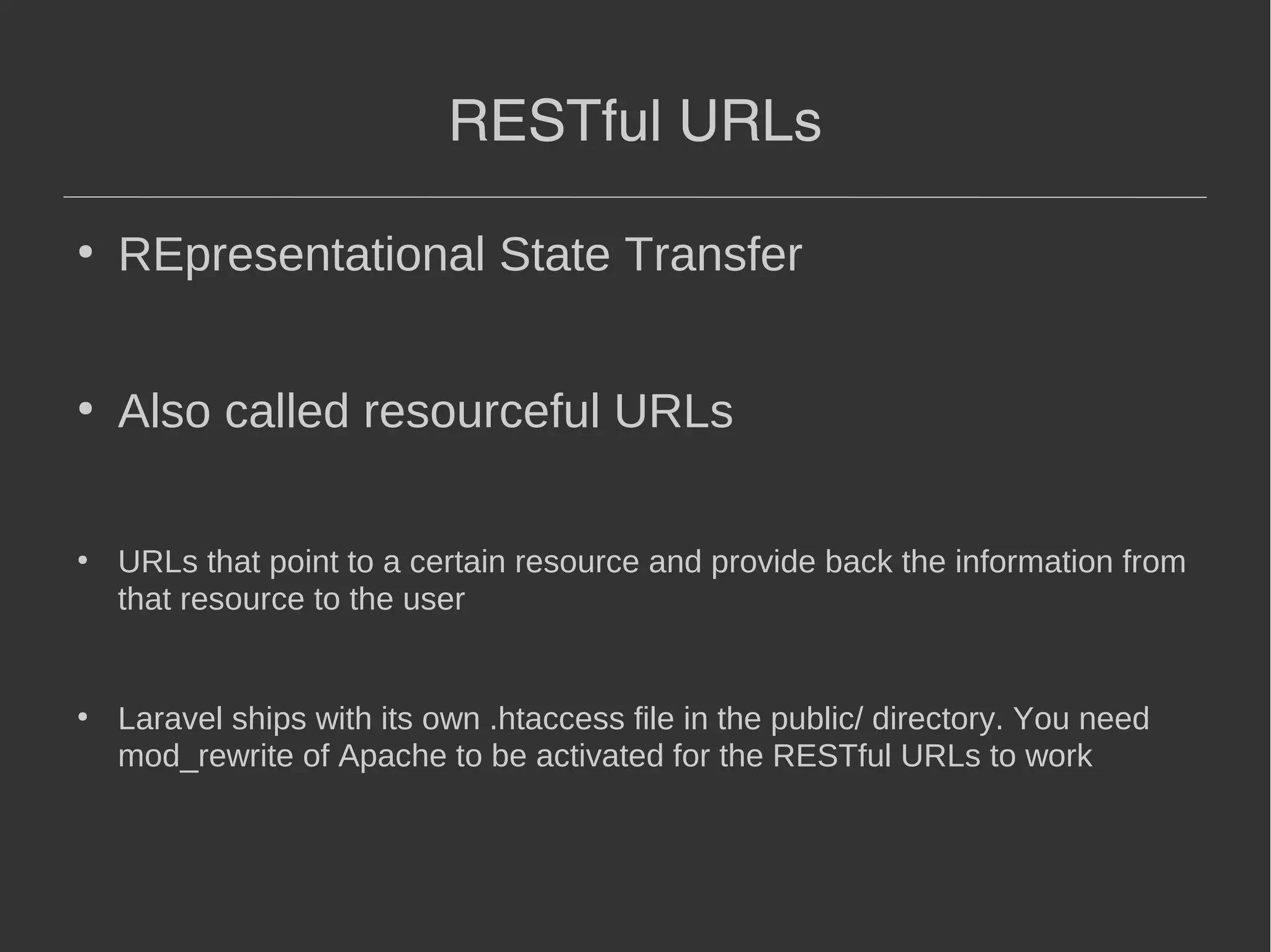 RESTful URLs ● REpresentational State Transfer ● Also called resourceful URLs ● URLs that point to a certain resource and provide back the information from that resource to the user ● Laravel ships with its own .htaccess file in the public/ directory. You need mod_rewrite of Apache to be activated for the RESTful URLs to work 