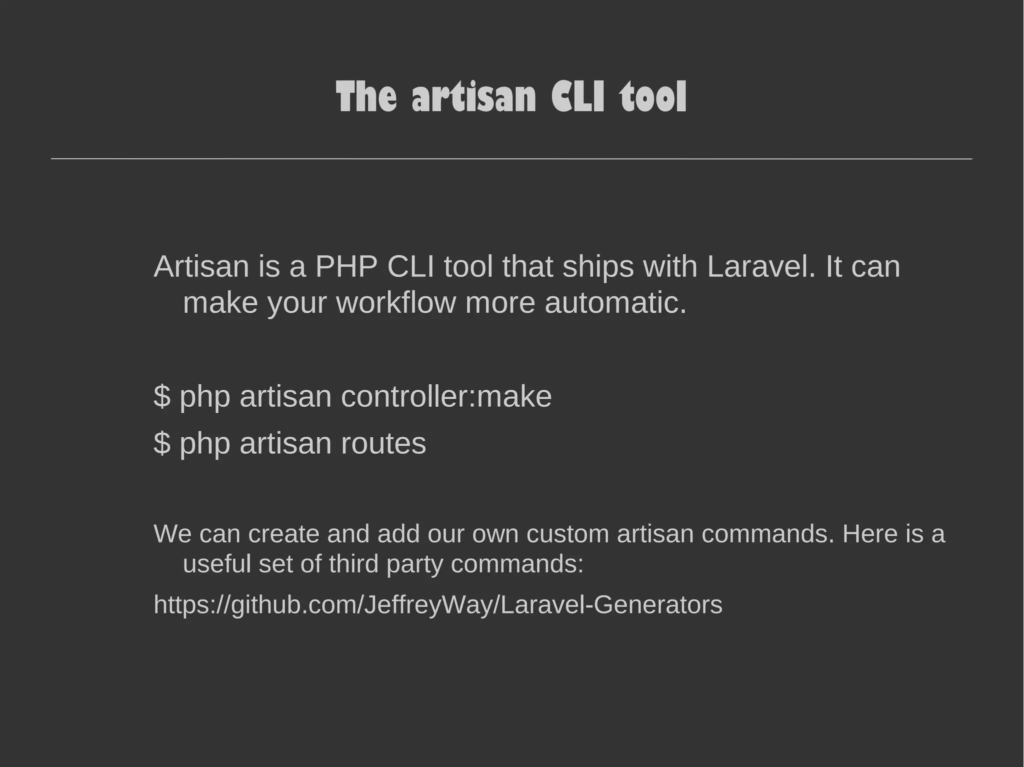 The artisan CLI tool Artisan is a PHP CLI tool that ships with Laravel. It can make your workflow more automatic. $ php artisan controller:make $ php artisan routes We can create and add our own custom artisan commands. Here is a useful set of third party commands: https://github.com/JeffreyWay/Laravel-Generators 
