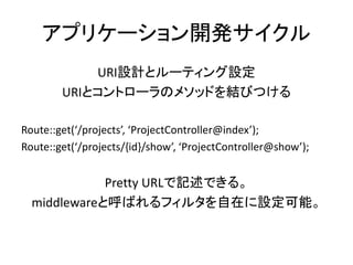 アプリケーション開発サイクル
URI設計とルーティング設定
URIとコントローラのメソッドを結びつける
Route::get(‘/projects’, ‘ProjectController@index’);
Route::get(‘/projects/{id}/show’, ‘ProjectController@show’);
Pretty URLで記述できる。
middlewareと呼ばれるフィルタを自在に設定可能。
 