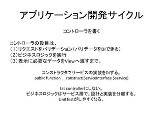 アプリケーション開発サイクル
コントローラを書く
コントローラの役目は、
（１）リクエストをバリデーション（バリデータをDIできる）
（２）ビジネスロジックを実行
（３）表示に必要なデータをViewへ渡すまで。
コンストラクタでサービスの実装をDIする。
public function __construct(ServiceInterface $service)
fat controllerにしない。
ビジネスロジックはサービス層で、設計と実装を分離する。
UnitTestがしやすくなる。
 