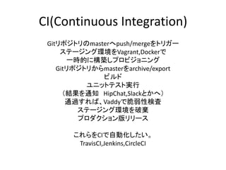 CI(Continuous Integration)
Gitリポジトリのmasterへpush/mergeをトリガー
ステージング環境をVagrant,Dockerで
一時的に構築しプロビジョニング
Gitリポジトリからmasterをarchive/export
ビルド
ユニットテスト実行
（結果を通知 HipChat,Slackとかへ）
通過すれば、Vaddyで脆弱性検査
ステージング環境を破棄
プロダクション版リリース
これらをCIで自動化したい。
TravisCI,Jenkins,CircleCI
 