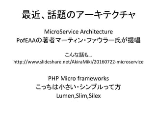 最近、話題のアーキテクチャ
MicroService Architecture
PofEAAの著者マーティン・ファウラー氏が提唱
こんな話も…
http://www.slideshare.net/AkiraMiki/20160722-microservice
PHP Micro frameworks
こっちは小さい・シンプルって方
Lumen,Slim,Silex
 