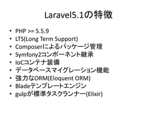 Laravel5.1の特徴
• PHP >= 5.5.9
• LTS(Long Term Support)
• Composerによるパッケージ管理
• Symfony2コンポーネント継承
• IoCコンテナ装備
• データベースマイグレーション機能
• 強力なORM(Eloquent ORM)
• Bladeテンプレートエンジン
• gulpが標準タスクランナー(Elixir)
 