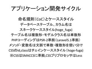 アプリケーション開発サイクル
命名規則（CoC）とケーススタイル
データベーステーブル、カラム名は
スネークケーススタイル(hoge_fuga)
テーブル名は複数形・モデルクラス名は単数形
PHPコーディングはPSR-2準拠（Laravel5.1準拠）
メソッド・変数名は文脈で単数・複数形を使い分け
CSSのid,classはチェインケーススタイル（hoge-fuga)
※CSSはSMACCSに準拠,CSSプリプロセッサはLess
 