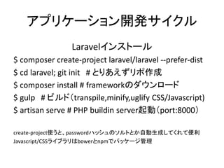 アプリケーション開発サイクル
Laravelインストール
$ composer create-project laravel/laravel --prefer-dist
$ cd laravel; git init # とりあえずリポ作成
$ composer install # frameworkのダウンロード
$ gulp # ビルド（transpile,minify,uglify CSS/Javascript)
$ artisan serve # PHP buildin server起動（port:8000）
create-project使うと、passwordハッシュのソルトとか自動生成してくれて便利
Javascript/CSSライブラリはbowerとnpmでパッケージ管理
 