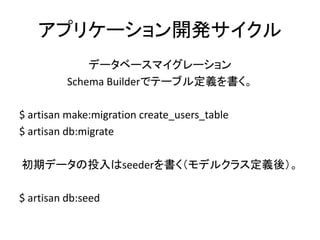 アプリケーション開発サイクル
データベースマイグレーション
Schema Builderでテーブル定義を書く。
$ artisan make:migration create_users_table
$ artisan db:migrate
初期データの投入はseederを書く（モデルクラス定義後）。
$ artisan db:seed
 