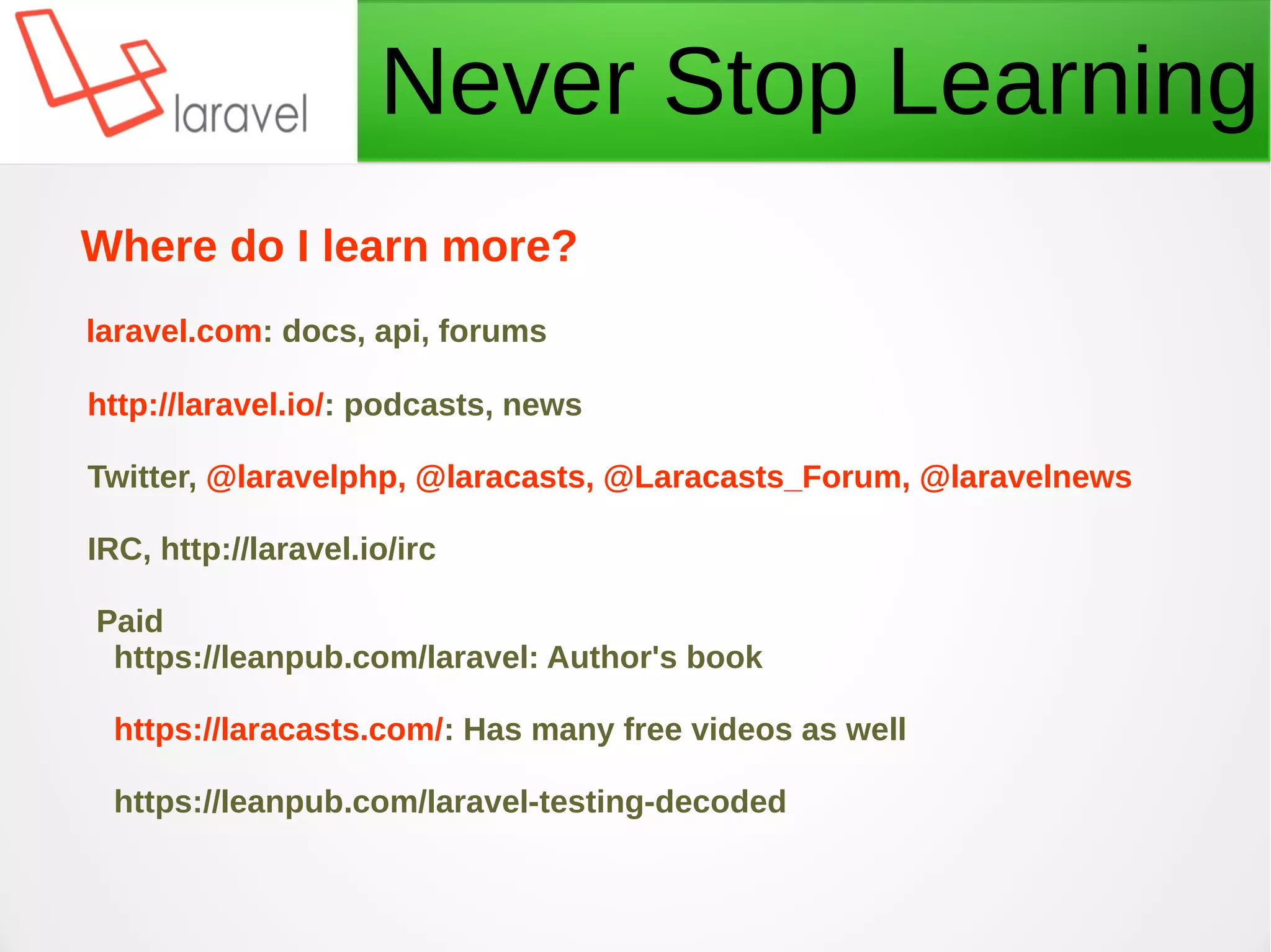 Never Stop Learning
Where do I learn more?
laravel.com: docs, api, forums
http://laravel.io/: podcasts, news
Twitter, @laravelphp, @laracasts, @Laracasts_Forum, @laravelnews
IRC, http://laravel.io/irc
Paid
https://leanpub.com/laravel: Author's book
https://laracasts.com/: Has many free videos as well
https://leanpub.com/laravel-testing-decoded
 