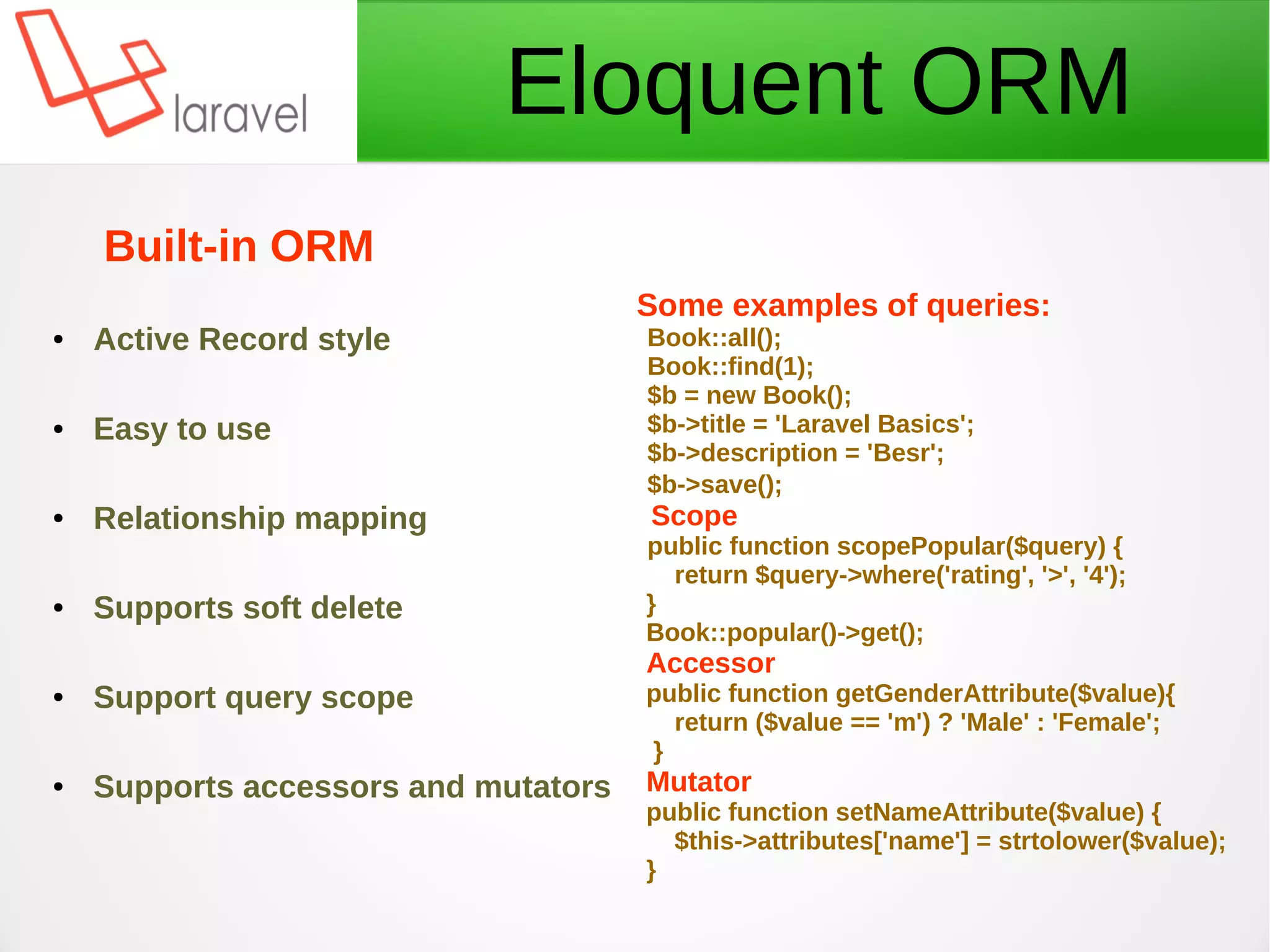 Eloquent ORM
Some examples of queries:
Book::all();
Book::find(1);
$b = new Book();
$b->title = 'Laravel Basics';
$b->description = 'Besr';
$b->save();
Scope
public function scopePopular($query) {
return $query->where('rating', '>', '4');
}
Book::popular()->get();
Accessor
public function getGenderAttribute($value){
return ($value == 'm') ? 'Male' : 'Female';
}
Mutator
public function setNameAttribute($value) {
$this->attributes['name'] = strtolower($value);
}
Built-in ORM
● Active Record style
● Easy to use
● Relationship mapping
● Supports soft delete
● Support query scope
● Supports accessors and mutators
 