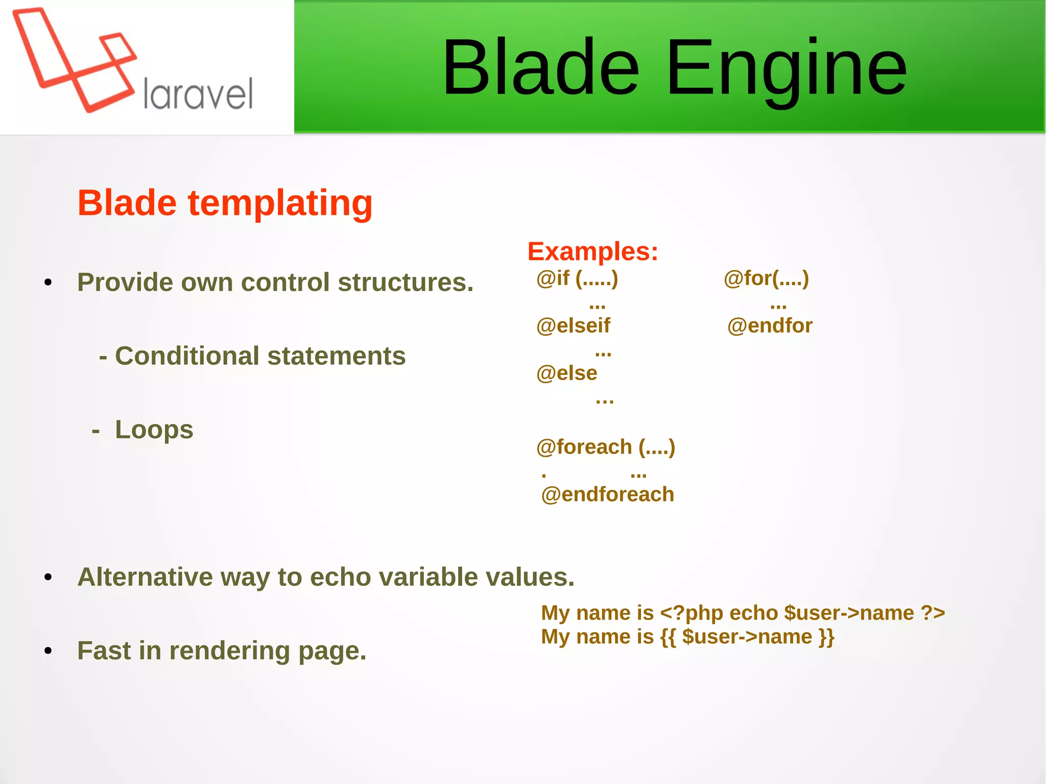 Blade Engine
Examples:
@if (.....) @for(....)
... ...
@elseif @endfor
...
@else
…
@foreach (....)
. ...
@endforeach
My name is <?php echo $user->name ?>
My name is {{ $user->name }}
Blade templating
● Provide own control structures.
- Conditional statements
- Loops
● Alternative way to echo variable values.
● Fast in rendering page.
 