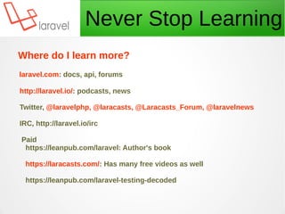 Never Stop Learning
Where do I learn more?
laravel.com: docs, api, forums
http://laravel.io/: podcasts, news
Twitter, @laravelphp, @laracasts, @Laracasts_Forum, @laravelnews
IRC, http://laravel.io/irc
Paid
https://leanpub.com/laravel: Author's book
https://laracasts.com/: Has many free videos as well
https://leanpub.com/laravel-testing-decoded
 