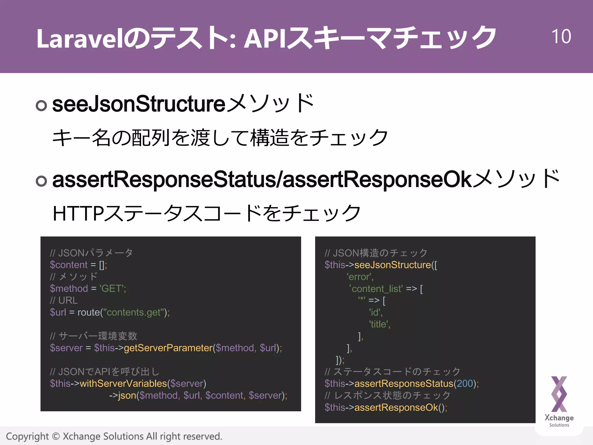 10
Copyright © Xchange Solutions All right reserved.
Laravelのテスト: APIスキーマチェック
 seeJsonStructureメソッド
キー名の配列を渡して構造をチェック
 assertResponseStatus/assertResponseOkメソッド
HTTPステータスコードをチェック
// JSONパラメータ
$content = [];
// メソッド
$method = 'GET';
// URL
$url = route("contents.get");
// サーバー環境変数
$server = $this->getServerParameter($method, $url);
// JSONでAPIを呼び出し
$this->withServerVariables($server)
->json($method, $url, $content, $server);
// JSON構造のチェック
$this->seeJsonStructure([
'error',
‘content_list' => [
'*' => [
'id',
'title',
],
],
]);
// ステータスコードのチェック
$this->assertResponseStatus(200);
// レスポンス状態のチェック
$this->assertResponseOk();
 